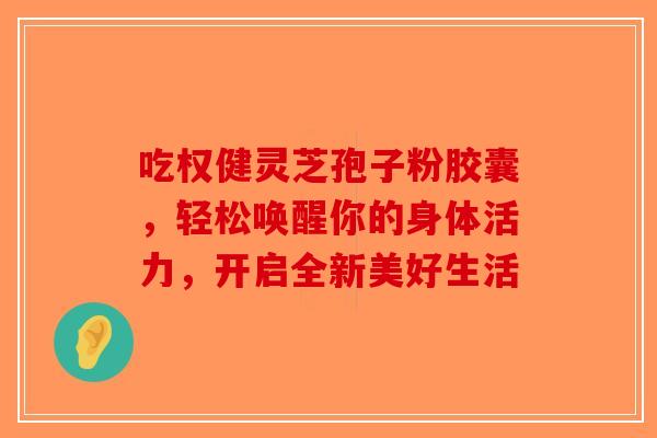 吃权健灵芝孢子粉胶囊，轻松唤醒你的身体活力，开启全新美好生活