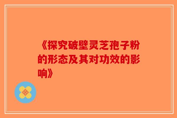 《探究破壁灵芝孢子粉的形态及其对功效的影响》