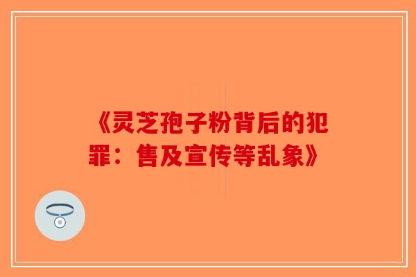 《灵芝孢子粉背后的犯罪：售及宣传等乱象》