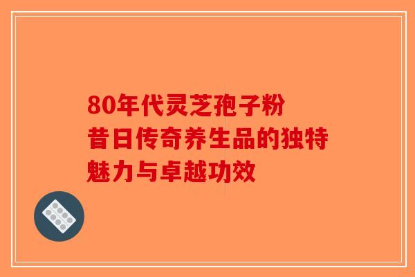 80年代灵芝孢子粉 昔日传奇养生品的独特魅力与卓越功效