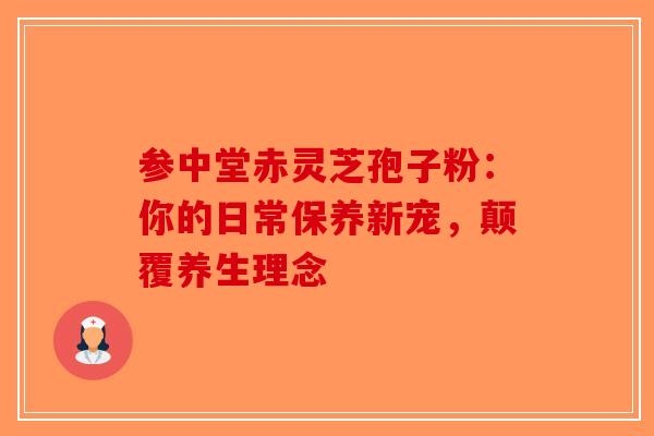 参中堂赤灵芝孢子粉：你的日常保养新宠，颠覆养生理念