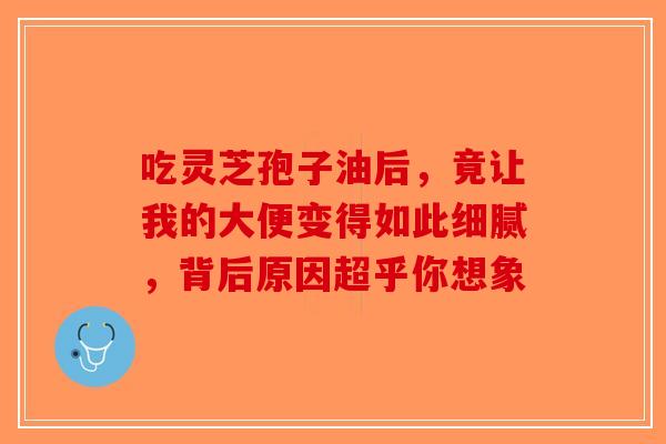 吃灵芝孢子油后，竟让我的大便变得如此细腻，背后原因超乎你想象