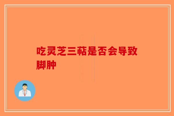 吃灵芝三萜是否会导致脚肿