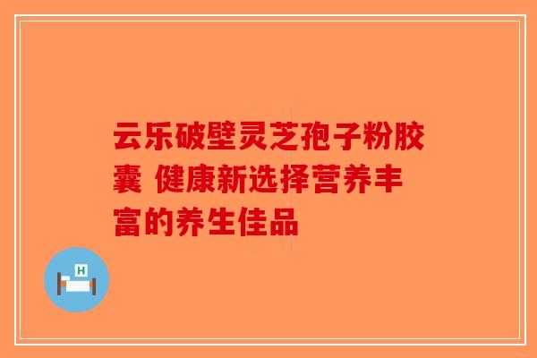 云乐破壁灵芝孢子粉胶囊 健康新选择营养丰富的养生佳品