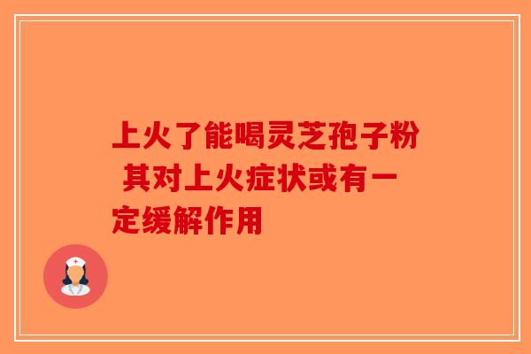 上火了能喝灵芝孢子粉 其对上火症状或有一定缓解作用