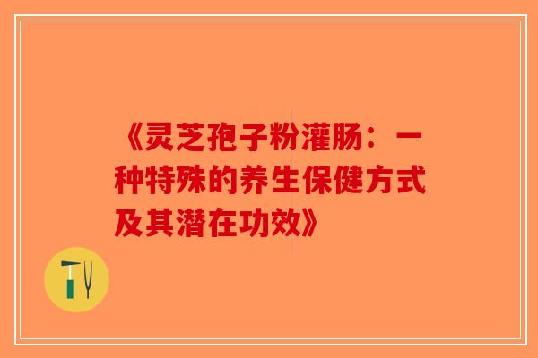 《灵芝孢子粉灌肠：一种特殊的养生保健方式及其潜在功效》