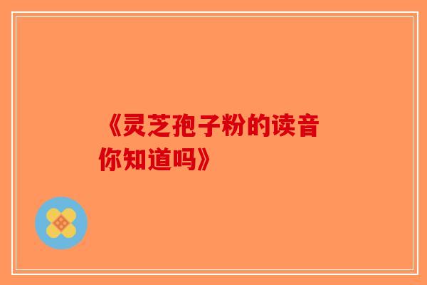《灵芝孢子粉的读音 你知道吗》