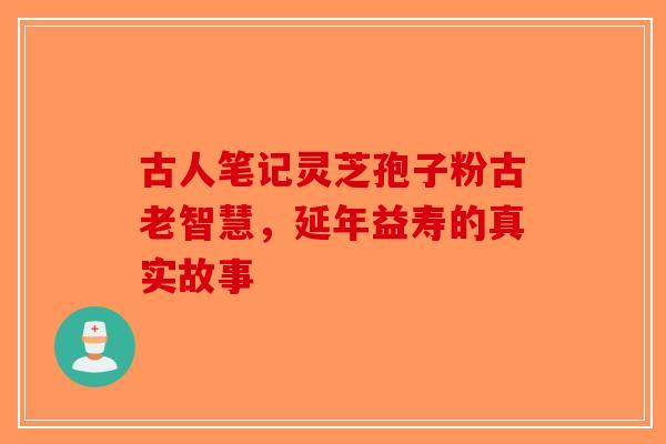 古人笔记灵芝孢子粉古老智慧，延年益寿的真实故事