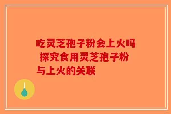吃灵芝孢子粉会上火吗 探究食用灵芝孢子粉与上火的关联