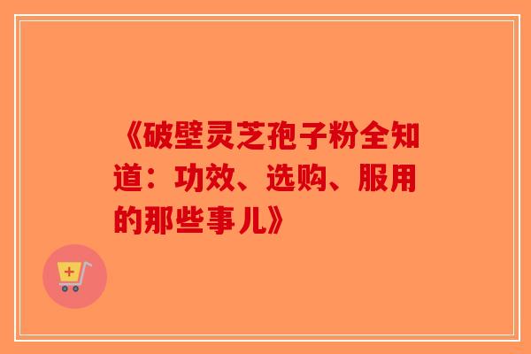 《破壁灵芝孢子粉全知道：功效、选购、服用的那些事儿》