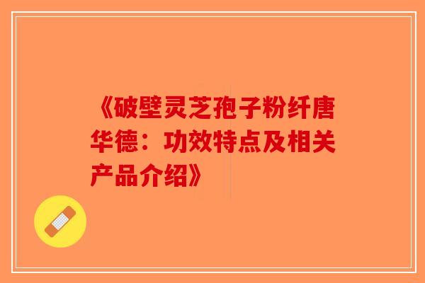 《破壁灵芝孢子粉纤唐华德：功效特点及相关产品介绍》