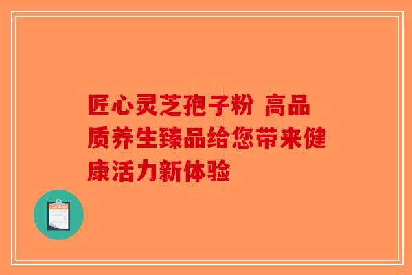 匠心灵芝孢子粉 高品质养生臻品给您带来健康活力新体验