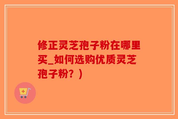 修正灵芝孢子粉在哪里买_如何选购优质灵芝孢子粉？)