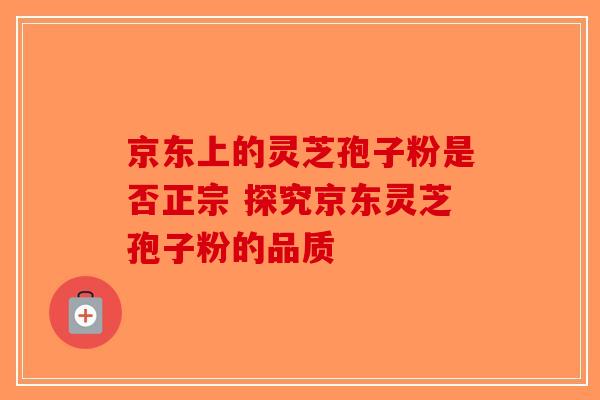 京东上的灵芝孢子粉是否正宗 探究京东灵芝孢子粉的品质