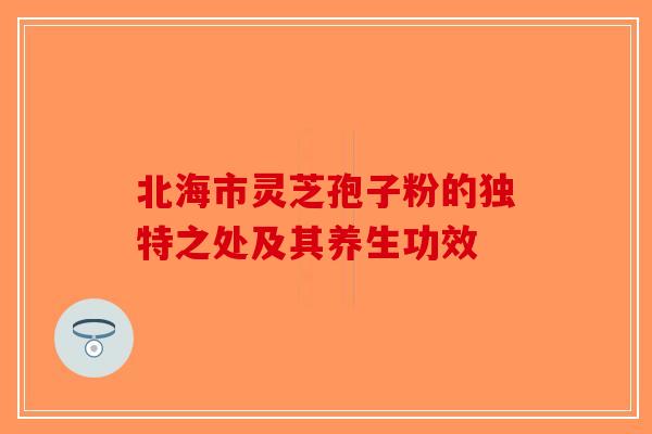 北海市灵芝孢子粉的独特之处及其养生功效