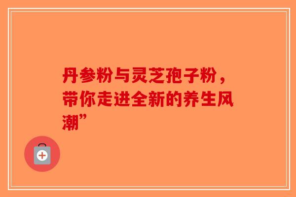 丹参粉与灵芝孢子粉，带你走进全新的养生风潮”