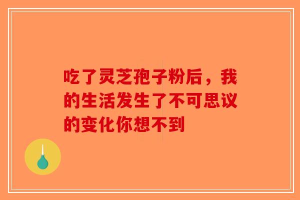 吃了灵芝孢子粉后，我的生活发生了不可思议的变化你想不到