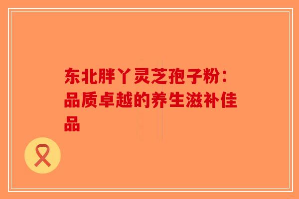 东北胖丫灵芝孢子粉：品质卓越的养生滋补佳品