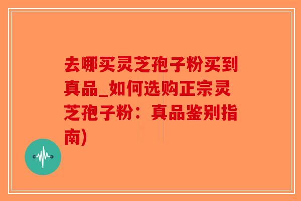去哪买灵芝孢子粉买到真品_如何选购正宗灵芝孢子粉：真品鉴别指南)