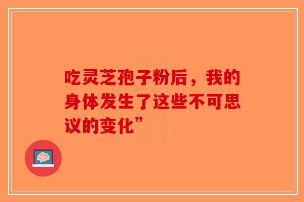 吃灵芝孢子粉后，我的身体发生了这些不可思议的变化”