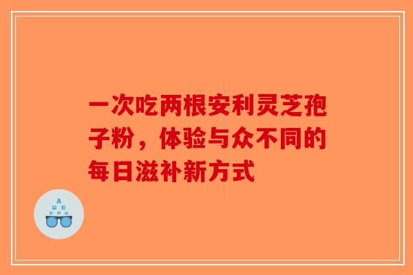 一次吃两根安利灵芝孢子粉，体验与众不同的每日滋补新方式