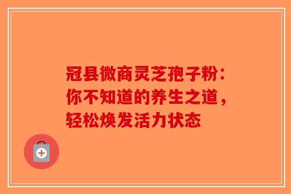 冠县微商灵芝孢子粉：你不知道的养生之道，轻松焕发活力状态
