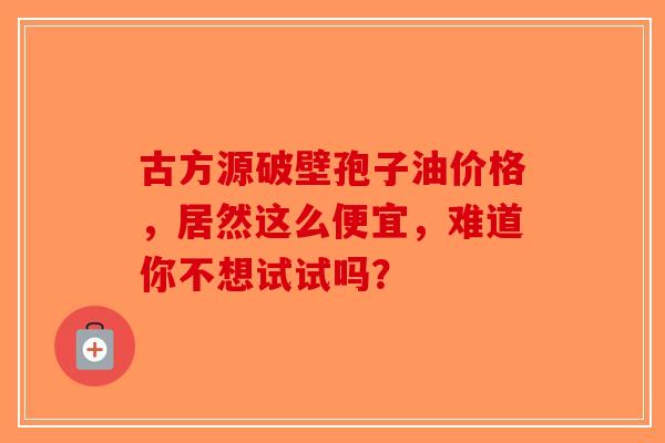 古方源破壁孢子油价格，居然这么便宜，难道你不想试试吗？