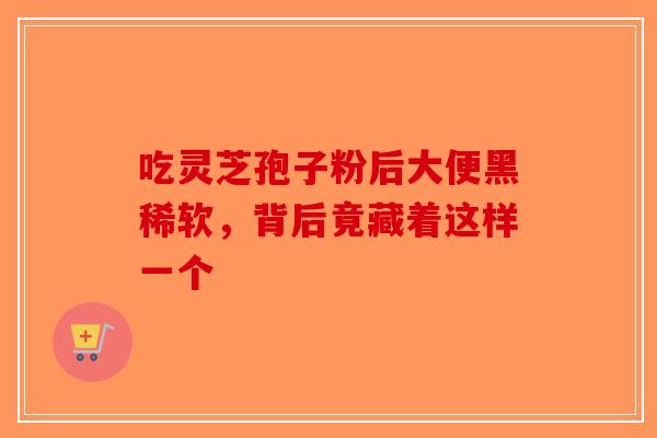 吃灵芝孢子粉后大便黑稀软，背后竟藏着这样一个