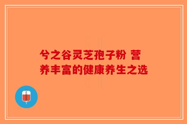 兮之谷灵芝孢子粉 营养丰富的健康养生之选