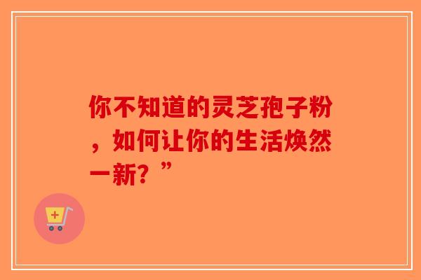 你不知道的灵芝孢子粉，如何让你的生活焕然一新？”