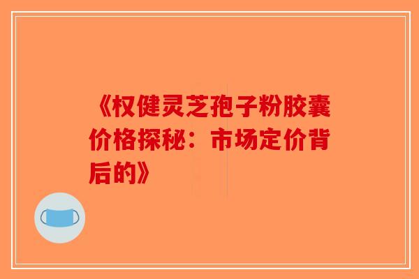 《权健灵芝孢子粉胶囊价格探秘：市场定价背后的》