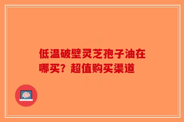 低温破壁灵芝孢子油在哪买？超值购买渠道