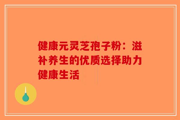 健康元灵芝孢子粉：滋补养生的优质选择助力健康生活