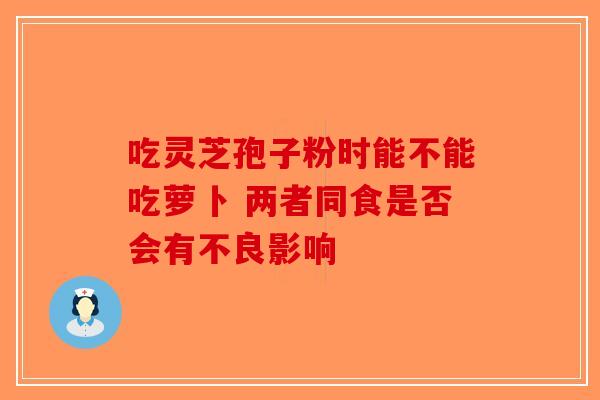 吃灵芝孢子粉时能不能吃萝卜 两者同食是否会有不良影响