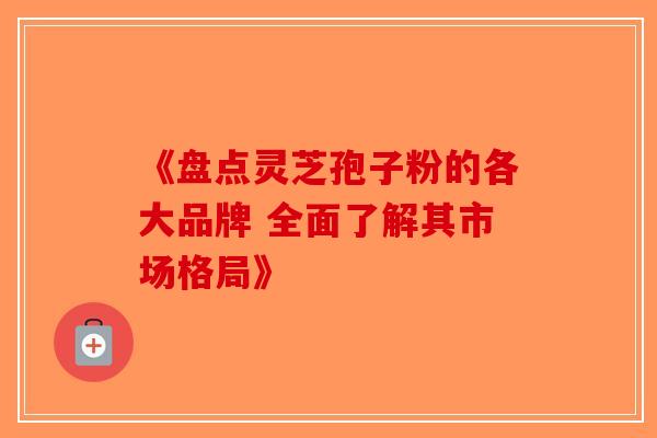 《盘点灵芝孢子粉的各大品牌 全面了解其市场格局》
