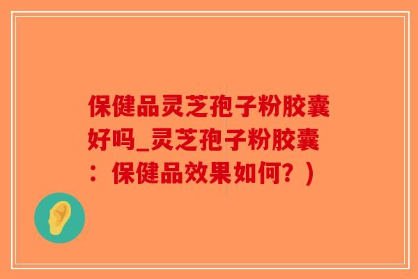 保健品灵芝孢子粉胶囊好吗_灵芝孢子粉胶囊：保健品效果如何？)