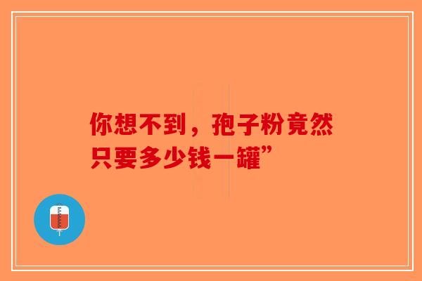 你想不到，孢子粉竟然只要多少钱一罐”