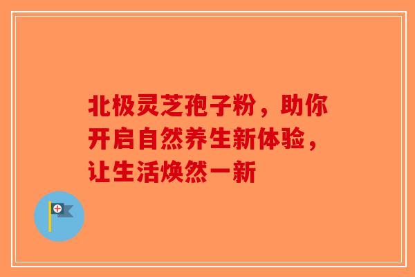 北极灵芝孢子粉，助你开启自然养生新体验，让生活焕然一新