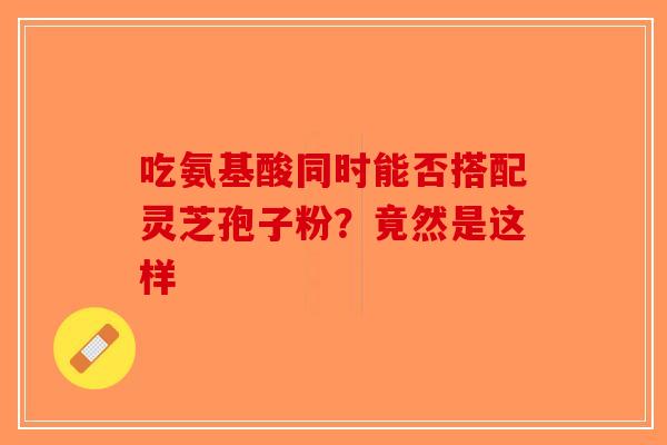 吃氨基酸同时能否搭配灵芝孢子粉？竟然是这样