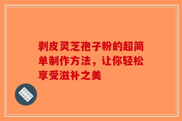 剥皮灵芝孢子粉的超简单制作方法，让你轻松享受滋补之美