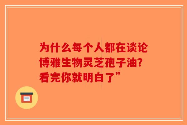 为什么每个人都在谈论博雅生物灵芝孢子油？看完你就明白了”