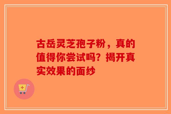 古岳灵芝孢子粉，真的值得你尝试吗？揭开真实效果的面纱