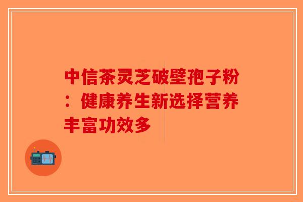 中信茶灵芝破壁孢子粉：健康养生新选择营养丰富功效多