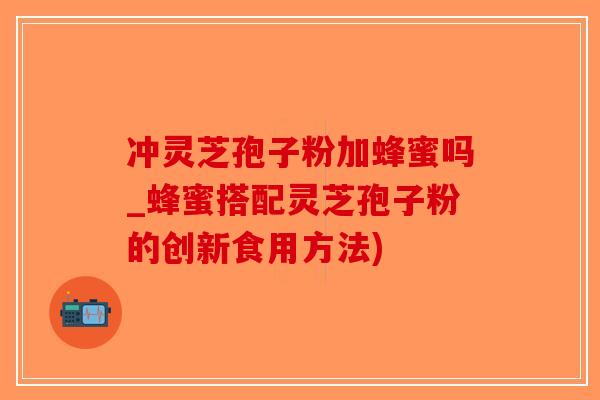 冲灵芝孢子粉加蜂蜜吗_蜂蜜搭配灵芝孢子粉的创新食用方法)