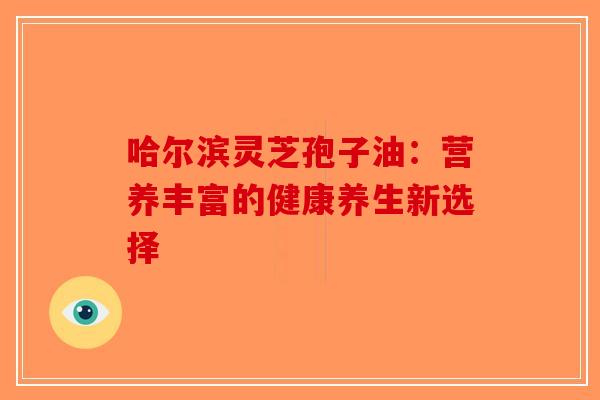哈尔滨灵芝孢子油：营养丰富的健康养生新选择