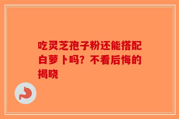 吃灵芝孢子粉还能搭配白萝卜吗？不看后悔的揭晓