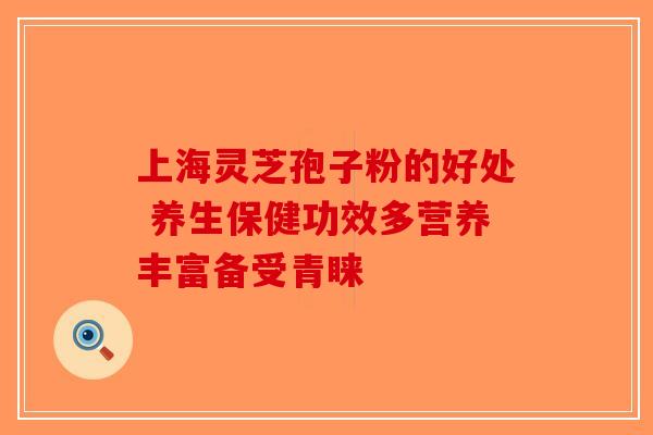 上海灵芝孢子粉的好处 养生保健功效多营养丰富备受青睐