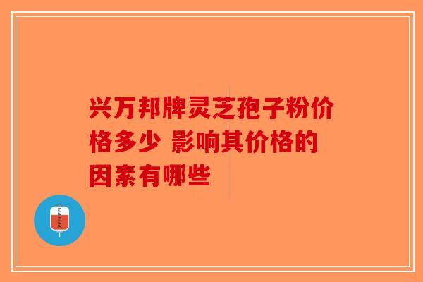 兴万邦牌灵芝孢子粉价格多少 影响其价格的因素有哪些