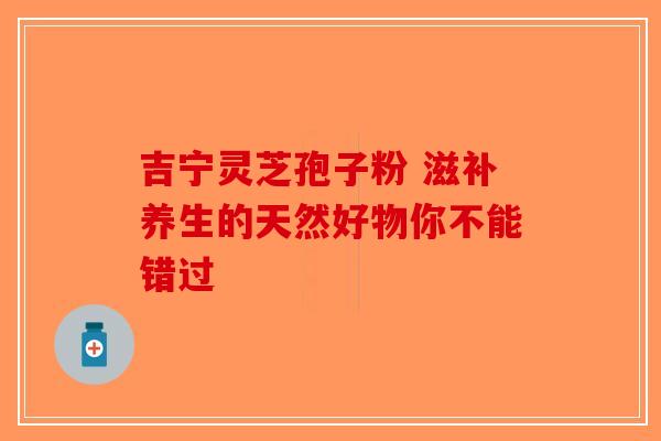 吉宁灵芝孢子粉 滋补养生的天然好物你不能错过