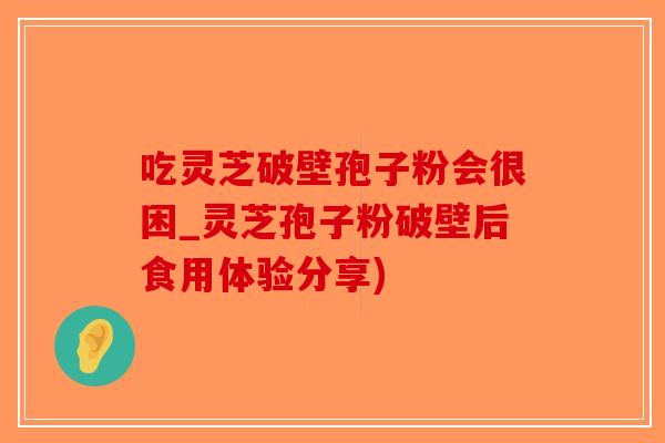 吃灵芝破壁孢子粉会很困_灵芝孢子粉破壁后食用体验分享)